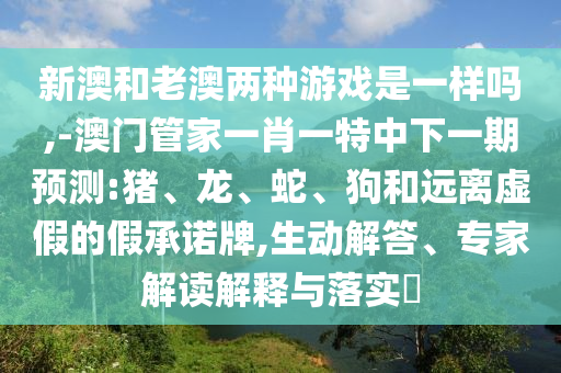 新澳和老澳兩種游戲是一樣嗎,-澳門管家一肖一特中下一期預測:豬、龍、蛇、狗和遠離虛假的假承諾牌,生動解答、專家解讀解釋與落實?