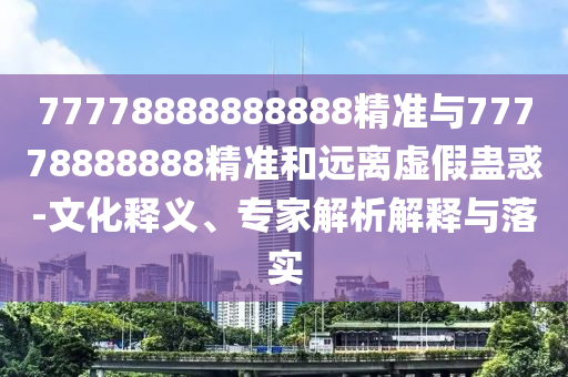 77778888888888精準(zhǔn)與77778888888精準(zhǔn)和遠(yuǎn)離虛假蠱惑-文化釋義、專(zhuān)家解析解釋與落實(shí)