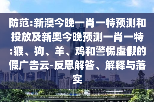 防范:新澳今晚一肖一特預測和投放及新奧今晚預測一肖一特:猴、狗、羊、雞和警惕虛假的假廣告云-反思解答、解釋與落實