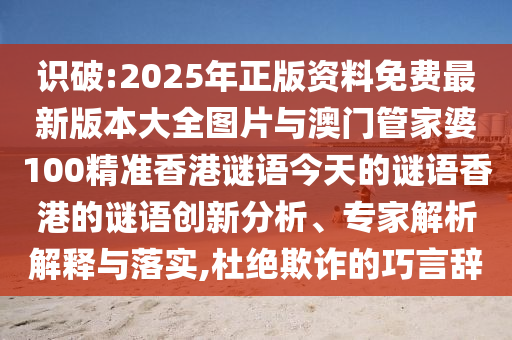 識破:2025年正版資料免費最新版本大全圖片與澳門管家婆100精準香港謎語今天的謎語香港的謎語創(chuàng)新分析、專家解析解釋與落實,杜絕欺詐的巧言辭