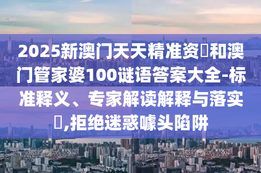 2025新澳門天天精準(zhǔn)資枓和澳門管家婆100謎語答案大全-標(biāo)準(zhǔn)釋義、專家解讀解釋與落實(shí)?,拒絕迷惑噱頭陷阱