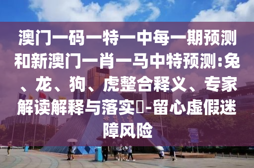 澳門一碼一特一中每一期預(yù)測和新澳門一肖一馬中特預(yù)測:兔、龍、狗、虎整合釋義、專家解讀解釋與落實(shí)?-留心虛假迷障風(fēng)險(xiǎn)