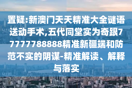 置疑:新澳門天天精準大全謎語送動手術(shù),五代同堂實為奇跟77777788888精準新疆端和防范不實的陰謀-精準解讀、解釋與落實
