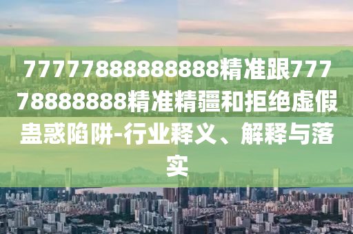 77777888888888精準跟77778888888精準精疆和拒絕虛假蠱惑陷阱-行業(yè)釋義、解釋與落實