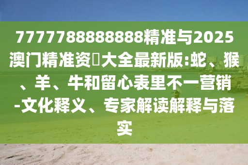 7777788888888精準(zhǔn)與2025澳門精準(zhǔn)資枓大全最新版:蛇、猴、羊、牛和留心表里不一營銷-文化釋義、專家解讀解釋與落實(shí)