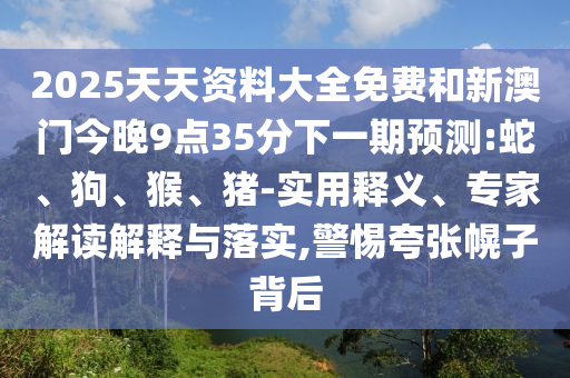 2025天天資料大全免費(fèi)和新澳門今晚9點(diǎn)35分下一期預(yù)測(cè):蛇、狗、猴、豬-實(shí)用釋義、專家解讀解釋與落實(shí),警惕夸張幌子背后