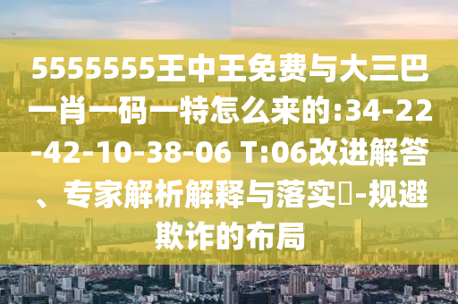 5555555王中王免費(fèi)與大三巴一肖一碼一特怎么來(lái)的:34-22-42-10-38-06 T:06改進(jìn)解答、專(zhuān)家解析解釋與落實(shí)?-規(guī)避欺詐的布局