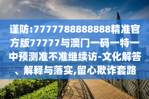 謹防:7777788888888精準官方版77777與澳門一碼一特一中預測準不準繼續(xù)訪-文化解答、解釋與落實,留心欺詐套路