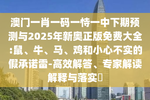 澳門一肖一碼一恃一中下期預(yù)測(cè)與2025年新奧正版免費(fèi)大全:鼠、牛、馬、雞和小心不實(shí)的假承諾雷-高效解答、專家解讀解釋與落實(shí)?