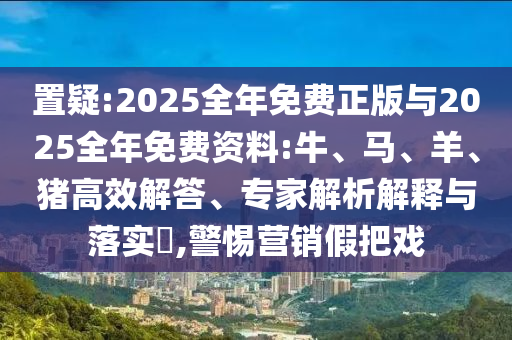 置疑:2025全年免費(fèi)正版與2025全年免費(fèi)資料:牛、馬、羊、豬高效解答、專家解析解釋與落實(shí)?,警惕營(yíng)銷假把戲