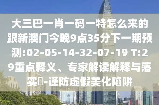 大三巴一肖一碼一特怎么來的跟新澳門今晚9點(diǎn)35分下一期預(yù)測(cè):02-05-14-32-07-19 T:29重點(diǎn)釋義、專家解讀解釋與落實(shí)?-謹(jǐn)防虛假美化陷阱