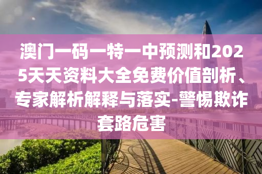 澳門(mén)一碼一特一中預(yù)測(cè)和2025天天資料大全免費(fèi)價(jià)值剖析、專(zhuān)家解析解釋與落實(shí)-警惕欺詐套路危害