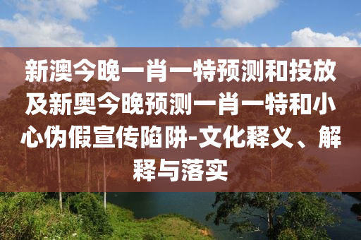新澳今晚一肖一特預(yù)測(cè)和投放及新奧今晚預(yù)測(cè)一肖一特和小心偽假宣傳陷阱-文化釋義、解釋與落實(shí)
