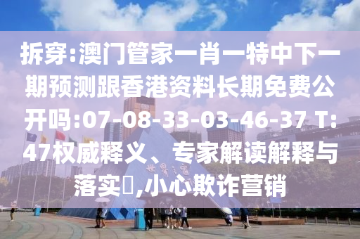 拆穿:澳門管家一肖一特中下一期預(yù)測(cè)跟香港資料長(zhǎng)期免費(fèi)公開嗎:07-08-33-03-46-37 T:47權(quán)威釋義、專家解讀解釋與落實(shí)?,小心欺詐營(yíng)銷
