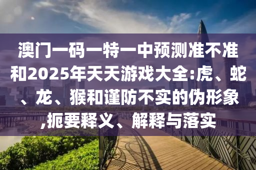 澳門一碼一特一中預(yù)測(cè)準(zhǔn)不準(zhǔn)和2025年天天游戲大全:虎、蛇、龍、猴和謹(jǐn)防不實(shí)的偽形象,扼要釋義、解釋與落實(shí)