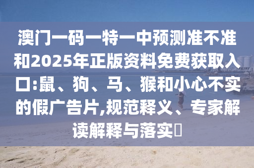 澳門一碼一特一中預(yù)測(cè)準(zhǔn)不準(zhǔn)和2025年正版資料免費(fèi)獲取入口:鼠、狗、馬、猴和小心不實(shí)的假廣告片,規(guī)范釋義、專家解讀解釋與落實(shí)?
