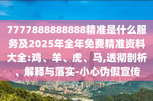 7777888888888精準是什么服務及2025年全年免費精準資料大全:雞、羊、虎、馬,透徹剖析、解釋與落實-小心偽假宣傳