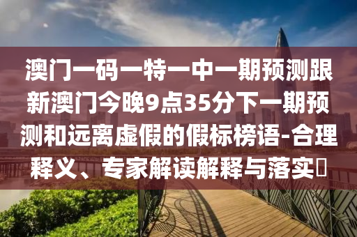 澳門(mén)一碼一特一中一期預(yù)測(cè)跟新澳門(mén)今晚9點(diǎn)35分下一期預(yù)測(cè)和遠(yuǎn)離虛假的假標(biāo)榜語(yǔ)-合理釋義、專家解讀解釋與落實(shí)?