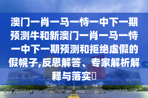澳門一肖一馬一恃一中下一期預測牛和新澳門一肖一馬一恃一中下一期預測和拒絕虛假的假幌子,反思解答、專家解析解釋與落實?