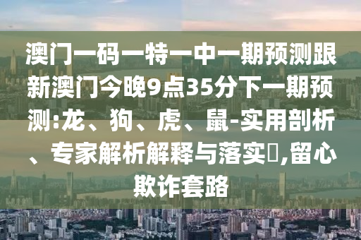 澳門(mén)一碼一特一中一期預(yù)測(cè)跟新澳門(mén)今晚9點(diǎn)35分下一期預(yù)測(cè):龍、狗、虎、鼠-實(shí)用剖析、專(zhuān)家解析解釋與落實(shí)?,留心欺詐套路