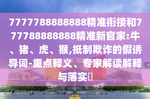 7777788888888精準銜接和777788888888精準新官家:牛、豬、虎、猴,抵制欺詐的假誘導詞-重點釋義、專家解讀解釋與落實?