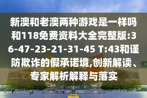 新澳和老澳兩種游戲是一樣嗎和118免費(fèi)資料大全完整版:36-47-23-21-31-45 T:43和謹(jǐn)防欺詐的假承諾境,創(chuàng)新解讀、專家解析解釋與落實
