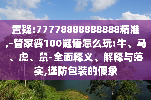 置疑:77778888888888精準(zhǔn),-管家婆100謎語怎么玩:牛、馬、虎、鼠-全面釋義、解釋與落實(shí),謹(jǐn)防包裝的假象
