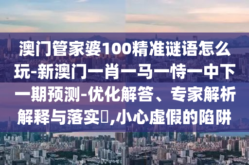 澳門管家婆100精準謎語怎么玩-新澳門一肖一馬一恃一中下一期預測-優(yōu)化解答、專家解析解釋與落實?,小心虛假的陷阱