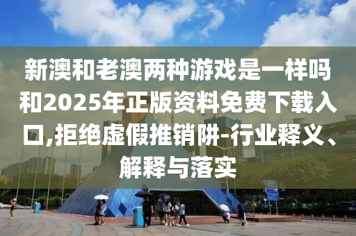 新澳和老澳兩種游戲是一樣嗎和2025年正版資料免費下載入口,拒絕虛假推銷阱-行業(yè)釋義、解釋與落實