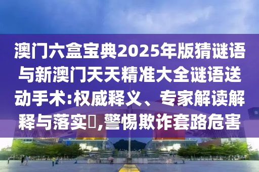澳門六盒寶典2025年版猜謎語與新澳門天天精準(zhǔn)大全謎語送動(dòng)手術(shù):權(quán)威釋義、專家解讀解釋與落實(shí)?,警惕欺詐套路危害
