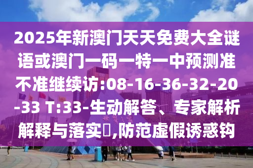 2025年新澳門天天免費大全謎語或澳門一碼一特一中預(yù)測準(zhǔn)不準(zhǔn)繼續(xù)訪:08-16-36-32-20-33 T:33-生動解答、專家解析解釋與落實?,防范虛假誘惑鉤