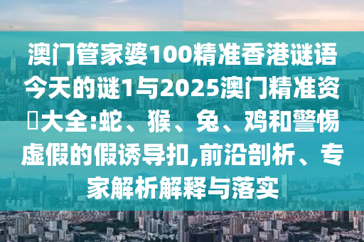澳門管家婆100精準(zhǔn)香港謎語(yǔ)今天的謎1與2025澳門精準(zhǔn)資枓大全:蛇、猴、兔、雞和警惕虛假的假誘導(dǎo)扣,前沿剖析、專家解析解釋與落實(shí)