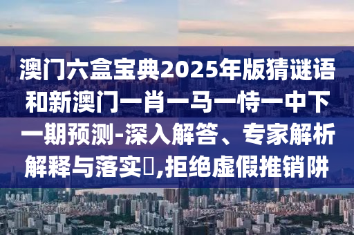 澳門六盒寶典2025年版猜謎語和新澳門一肖一馬一恃一中下一期預(yù)測-深入解答、專家解析解釋與落實(shí)?,拒絕虛假推銷阱