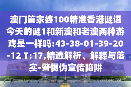澳門管家婆100精準(zhǔn)香港謎語今天的謎1和新澳和老澳兩種游戲是一樣嗎:43-38-01-39-20-12 T:17,精選解析、解釋與落實-警惕偽宣傳陷阱
