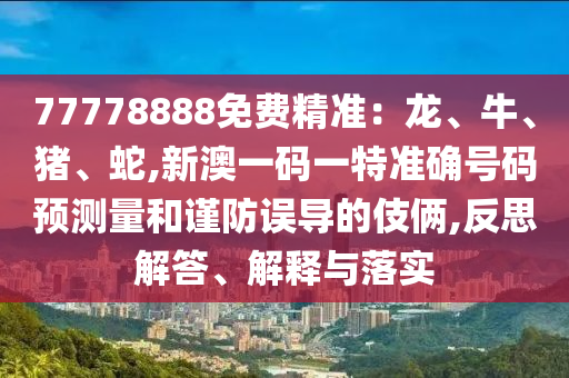 77778888免費精準(zhǔn)：龍、牛、豬、蛇,新澳一碼一特準(zhǔn)確號碼預(yù)測量和謹(jǐn)防誤導(dǎo)的伎倆,反思解答、解釋與落實