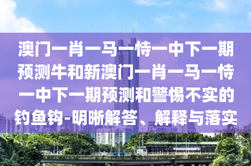 澳門一肖一馬一恃一中下一期預測牛和新澳門一肖一馬一恃一中下一期預測和警惕不實的釣魚鉤-明晰解答、解釋與落實