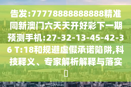 告發(fā):77778888888888精準(zhǔn)同新澳門六天天開好彩下一期預(yù)測手機(jī):27-32-13-45-42-36 T:18和規(guī)避虛假承諾陷阱,科技釋義、專家解析解釋與落實(shí)?