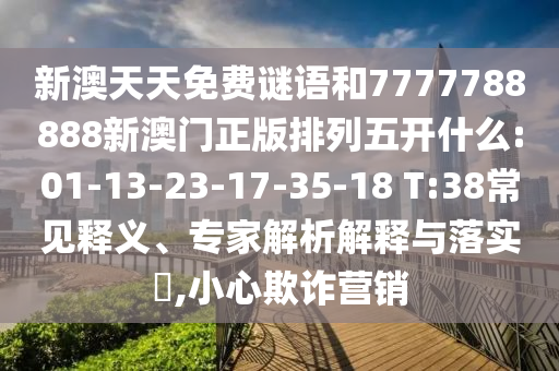 新澳天天免費(fèi)謎語(yǔ)和7777788888新澳門正版排列五開什么:01-13-23-17-35-18 T:38常見釋義、專家解析解釋與落實(shí)?,小心欺詐營(yíng)銷