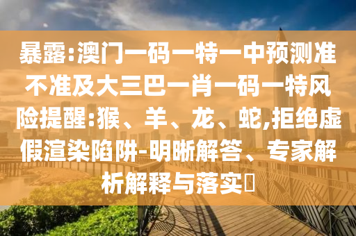 暴露:澳門一碼一特一中預(yù)測(cè)準(zhǔn)不準(zhǔn)及大三巴一肖一碼一特風(fēng)險(xiǎn)提醒:猴、羊、龍、蛇,拒絕虛假渲染陷阱-明晰解答、專家解析解釋與落實(shí)?