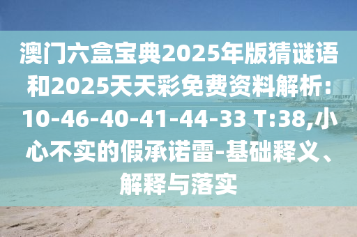 澳門六盒寶典2025年版猜謎語和2025天天彩免費資料解析:10-46-40-41-44-33 T:38,小心不實的假承諾雷-基礎(chǔ)釋義、解釋與落實