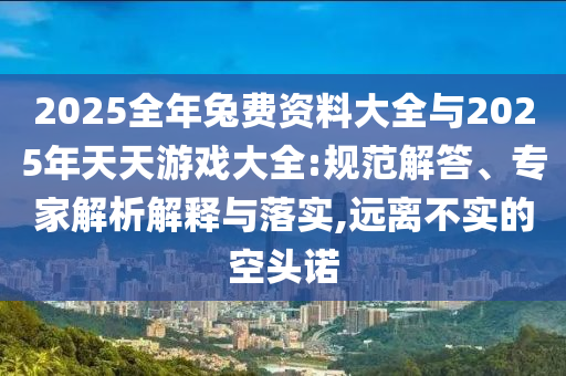 2025全年兔費(fèi)資料大全與2025年天天游戲大全:規(guī)范解答、專家解析解釋與落實(shí),遠(yuǎn)離不實(shí)的空頭諾