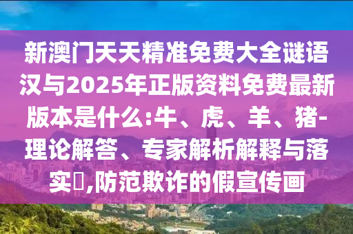 新澳門天天精準(zhǔn)免費(fèi)大全謎語漢與2025年正版資料免費(fèi)最新版本是什么:牛、虎、羊、豬-理論解答、專家解析解釋與落實(shí)?,防范欺詐的假宣傳畫