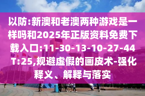 以防:新澳和老澳兩種游戲是一樣嗎和2025年正版資料免費(fèi)下載入口:11-30-13-10-27-44 T:25,規(guī)避虛假的畫(huà)皮術(shù)-強(qiáng)化釋義、解釋與落實(shí)