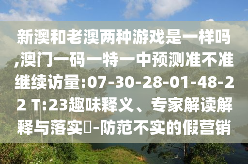 新澳和老澳兩種游戲是一樣嗎,澳門一碼一特一中預(yù)測準(zhǔn)不準(zhǔn)繼續(xù)訪量:07-30-28-01-48-22 T:23趣味釋義、專家解讀解釋與落實?-防范不實的假營銷