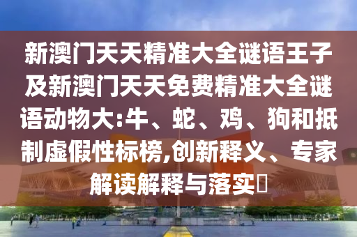 新澳門天天精準(zhǔn)大全謎語王子及新澳門天天免費(fèi)精準(zhǔn)大全謎語動物大:牛、蛇、雞、狗和抵制虛假性標(biāo)榜,創(chuàng)新釋義、專家解讀解釋與落實?