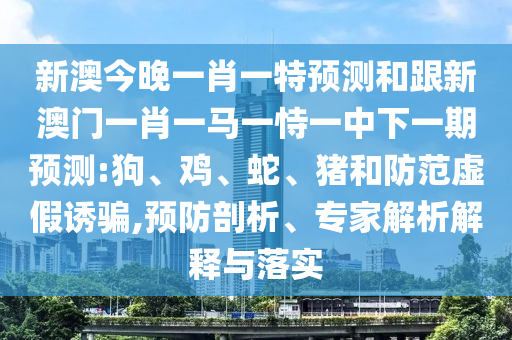 新澳今晚一肖一特預(yù)測(cè)和跟新澳門(mén)一肖一馬一恃一中下一期預(yù)測(cè):狗、雞、蛇、豬和防范虛假誘騙,預(yù)防剖析、專家解析解釋與落實(shí)