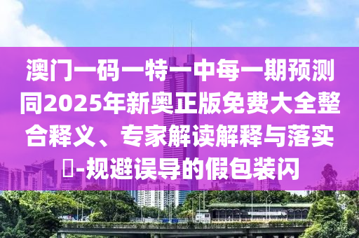 澳門一碼一特一中每一期預(yù)測同2025年新奧正版免費大全整合釋義、專家解讀解釋與落實?-規(guī)避誤導(dǎo)的假包裝閃