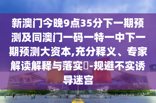 新澳門今晚9點35分下一期預(yù)測及同澳門一碼一特一中下一期預(yù)測大資本,充分釋義、專家解讀解釋與落實?-規(guī)避不實誘導(dǎo)迷宮