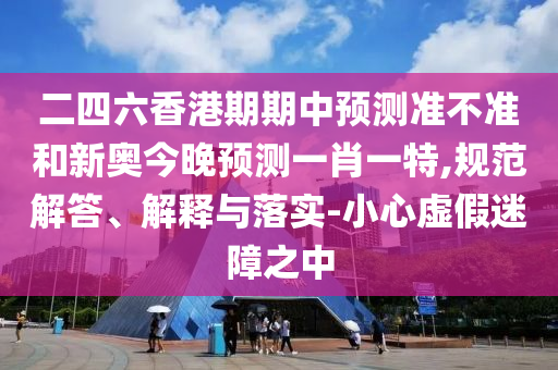 二四六香港期期中預測準不準和新奧今晚預測一肖一特,規(guī)范解答、解釋與落實-小心虛假迷障之中