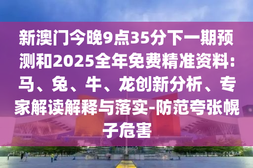 新澳門今晚9點(diǎn)35分下一期預(yù)測和2025全年免費(fèi)精準(zhǔn)資料:馬、兔、牛、龍創(chuàng)新分析、專家解讀解釋與落實(shí)-防范夸張幌子危害